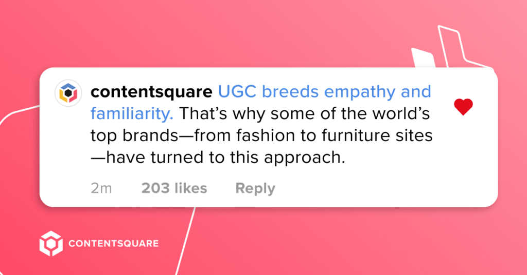 UGC breeds empathy and familiarity. That’s why some of the world’s top brands—from fashion to furniture sites—have turned to this approach. 